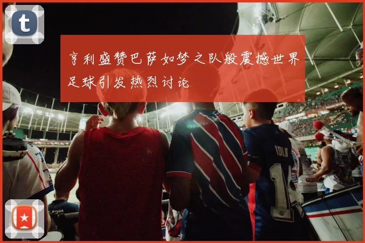 亨利盛赞巴萨如梦之队般震撼世界足球引发热烈讨论