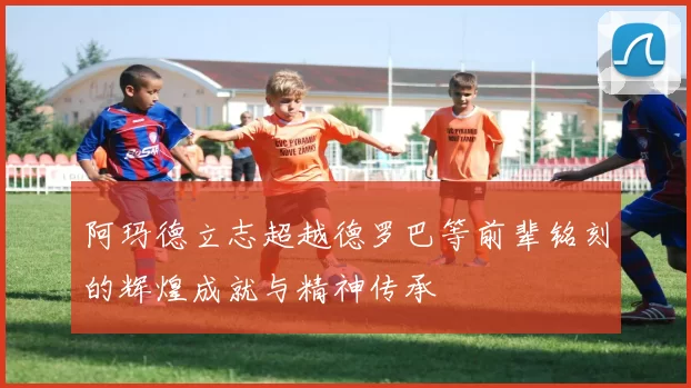阿玛德立志超越德罗巴等前辈铭刻的辉煌成就与精神传承