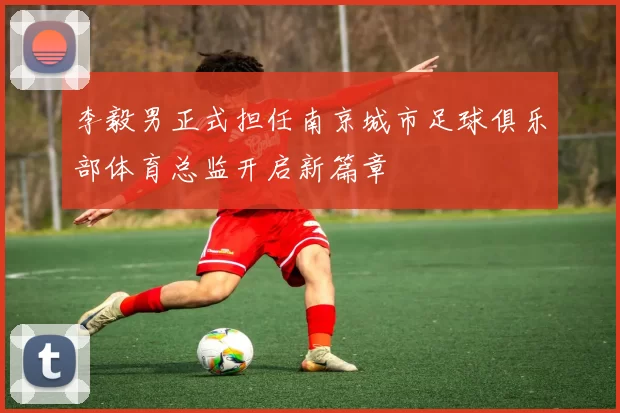 李毅男正式担任南京城市足球俱乐部体育总监开启新篇章