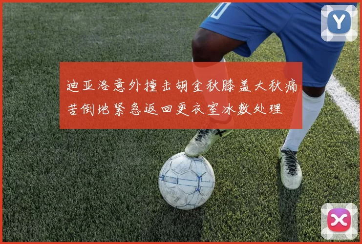迪亚洛意外撞击胡金秋膝盖大秋痛苦倒地紧急返回更衣室冰敷处理