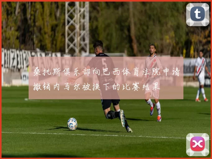 桑托斯俱乐部向巴西体育法院申请撤销内马尔被换下的比赛结果