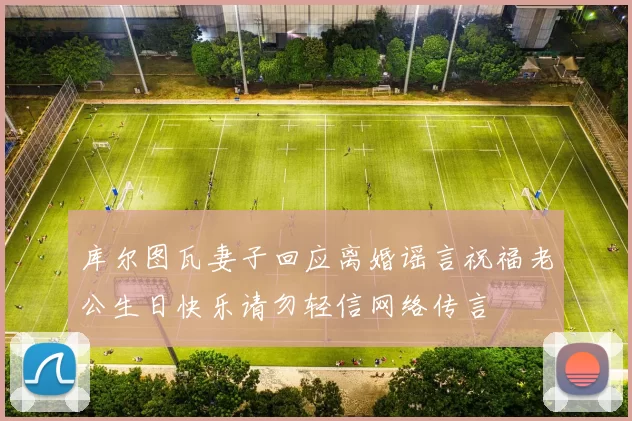 库尔图瓦妻子回应离婚谣言祝福老公生日快乐请勿轻信网络传言