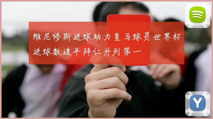 维尼修斯进球助力皇马球员世界杯进球数追平拜仁并列第一