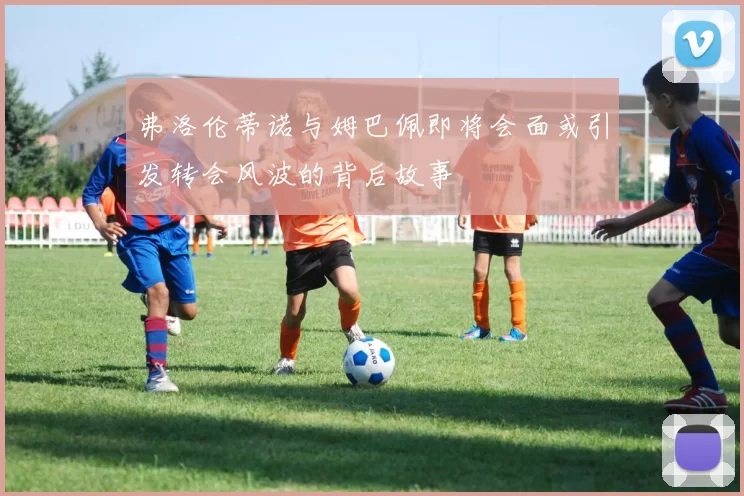 弗洛伦蒂诺与姆巴佩即将会面或引发转会风波的背后故事
